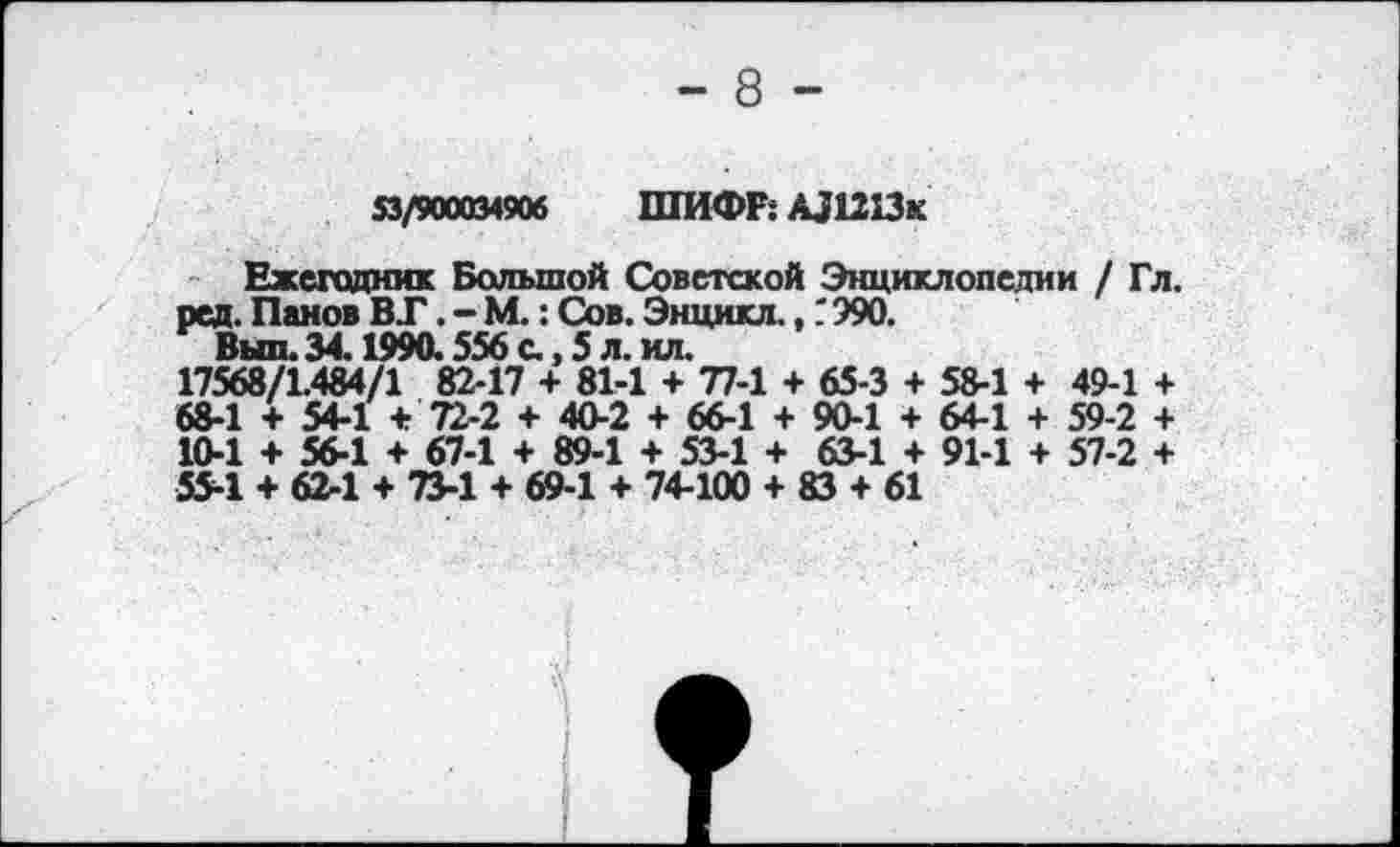 ﻿- 8 -
53/900034906 ШИФР: АЛ213к
Ежегодник Большой Советской Энциклопедии / Гл. ред. Панов ВТ. - М.: Сов. Энцикл.,". 990.
Выл. 34.1990.556 с., 5 л. ил.
17568/1.484/1 82-17 + 81-1 + 77-1 + 65-3 + 58-1 + 49-1 + 68-1 + 54-1 + 72-2 + 40-2 + 66-1 + 90-1 + 64-1 + 59-2 + 10-1 + 56-1 + 67-1 + 89-1 + 53-1 + 63-1 + 91-1 + 57-2 + 55-1 + 62-1 + 73-1 + 69-1 + 74-100 + 83 + 61